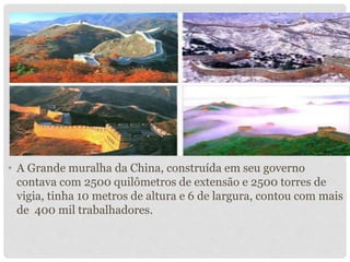 • A Grande muralha da China, construída em seu governo
contava com 2500 quilômetros de extensão e 2500 torres de
vigia, tinha 10 metros de altura e 6 de largura, contou com mais
de 400 mil trabalhadores.
 