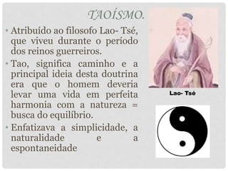 TAOÍSMO.
• Atribuído ao filosofo Lao- Tsé,
que viveu durante o período
dos reinos guerreiros.
• Tao, significa caminho e a
principal ideia desta doutrina
era que o homem deveria
levar uma vida em perfeita
harmonia com a natureza =
busca do equilíbrio.
• Enfatizava a simplicidade, a
naturalidade e a
espontaneidade
Lao- Tsé
 