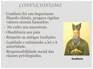 CONFUCIONISMO
• Confúcio foi um importante
filosofo chinês, pregava rígidos
valores morais baseados:
• No culto aos ancestrais.
• Obediência aos pais
• Respeito as antigas tradições
• Lealdade e submissão a lei e à
autoridade.
• Responsabilidade social das
classes privilegiadas.
Confúcio
 