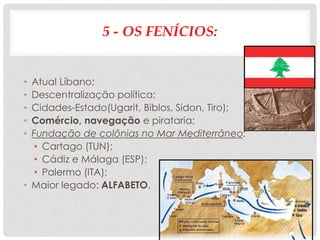 5 - OS FENÍCIOS:
• Atual Líbano;
• Descentralização política;
• Cidades-Estado(Ugarit, Biblos, Sidon, Tiro);
• Comércio, navegação e pirataria;
• Fundação de colônias no Mar Mediterrâneo:
• Cartago (TUN);
• Cádiz e Málaga (ESP);
• Palermo (ITA);
• Maior legado: ALFABETO.
 