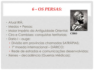 6 - OS PERSAS:
• Atual IRÃ;
• Medos + Persas;
• Maior império da Antiguidade Oriental;
• Ciro e Cambises: conquistas territoriais;
• Dario I – auge;
• Divisão em províncias chamadas SATRÁPIAS;
• 1ª moeda internacional – DÁRICO;
• Rede de estradas e comunicações desenvolvidas;
• Xerxes – decadência (Guerras Médicas);
CIRO
 