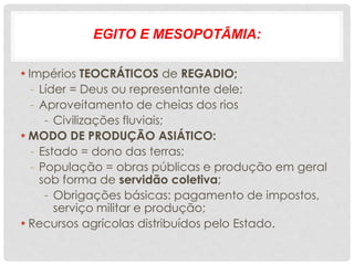 EGITO E MESOPOTÂMIA:
•Impérios TEOCRÁTICOS de REGADIO;
- Líder = Deus ou representante dele;
- Aproveitamento de cheias dos rios
- Civilizações fluviais;
•MODO DE PRODUÇÃO ASIÁTICO:
- Estado = dono das terras;
- População = obras públicas e produção em geral
sob forma de servidão coletiva;
- Obrigações básicas: pagamento de impostos,
serviço militar e produção;
•Recursos agrícolas distribuídos pelo Estado.
 