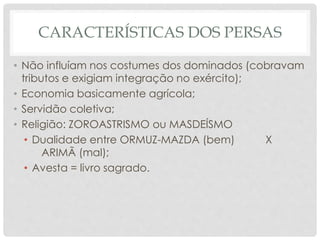 CARACTERÍSTICAS DOS PERSAS
• Não influíam nos costumes dos dominados (cobravam
tributos e exigiam integração no exército);
• Economia basicamente agrícola;
• Servidão coletiva;
• Religião: ZOROASTRISMO ou MASDEÍSMO
• Dualidade entre ORMUZ-MAZDA (bem) X
ARIMÃ (mal);
• Avesta = livro sagrado.
 