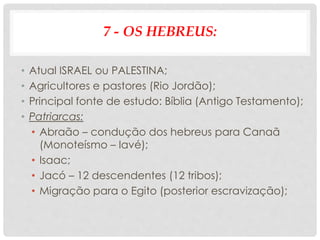 7 - OS HEBREUS:
• Atual ISRAEL ou PALESTINA;
• Agricultores e pastores (Rio Jordão);
• Principal fonte de estudo: Bíblia (Antigo Testamento);
• Patriarcas:
• Abraão – condução dos hebreus para Canaã
(Monoteísmo – Iavé);
• Isaac;
• Jacó – 12 descendentes (12 tribos);
• Migração para o Egito (posterior escravização);
 