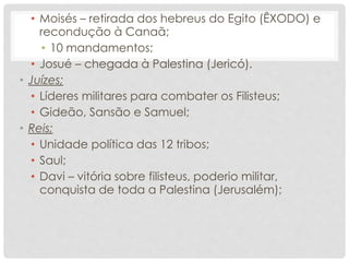 • Moisés – retirada dos hebreus do Egito (ÊXODO) e
recondução à Canaã;
• 10 mandamentos;
• Josué – chegada à Palestina (Jericó).
• Juízes;
• Líderes militares para combater os Filisteus;
• Gideão, Sansão e Samuel;
• Reis;
• Unidade política das 12 tribos;
• Saul;
• Davi – vitória sobre filisteus, poderio militar,
conquista de toda a Palestina (Jerusalém);
 