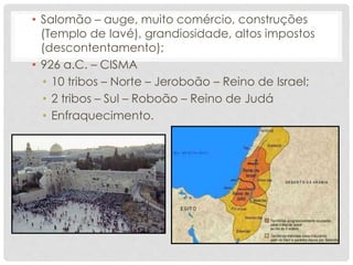 • Salomão – auge, muito comércio, construções
(Templo de Iavé), grandiosidade, altos impostos
(descontentamento);
• 926 a.C. – CISMA
• 10 tribos – Norte – Jeroboão – Reino de Israel;
• 2 tribos – Sul – Roboão – Reino de Judá
• Enfraquecimento.
 