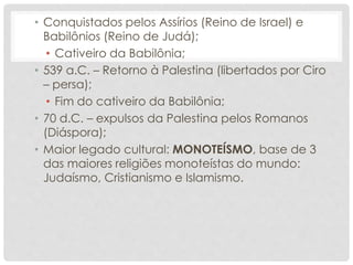 • Conquistados pelos Assírios (Reino de Israel) e
Babilônios (Reino de Judá);
• Cativeiro da Babilônia;
• 539 a.C. – Retorno à Palestina (libertados por Ciro
– persa);
• Fim do cativeiro da Babilônia;
• 70 d.C. – expulsos da Palestina pelos Romanos
(Diáspora);
• Maior legado cultural: MONOTEÍSMO, base de 3
das maiores religiões monoteístas do mundo:
Judaísmo, Cristianismo e Islamismo.
 
