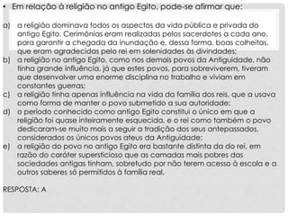 • Em relação à religião no antigo Egito, pode-se afirmar que:
a) a religião dominava todos os aspectos da vida pública e privada do
antigo Egito. Cerimônias eram realizadas pelos sacerdotes a cada ano,
para garantir a chegada da inundação e, dessa forma, boas colheitas,
que eram agradecidas pelo rei em solenidades às divindades;
b) a religião no antigo Egito, como nos demais povos da Antiguidade, não
tinha grande influência, já que estes povos, para sobreviverem, tiveram
que desenvolver uma enorme disciplina no trabalho e viviam em
constantes guerras;
c) a religião tinha apenas influência na vida da família dos reis, que a usava
como forma de manter o povo submetido a sua autoridade;
d) o período conhecido como antigo Egito constitui o único em que a
religião foi quase inteiramente esquecida, e o rei como também o povo
dedicaram-se muito mais a seguir a tradição dos seus antepassados,
considerados os únicos povos ateus da Antiguidade;
e) a religião do povo no antigo Egito era bastante distinta da do rei, em
razão do caráter supersticioso que as camadas mais pobres das
sociedades antigas tinham, sobretudo por não terem acesso à escola e a
outros saberes só permitidos à família real.
RESPOSTA: A
 