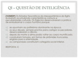 QI – QUESTÃO DE INTELIGÊNCIA
(VUNESP) Os Estados Teocráticos da Mesopotâmia e do Egito
evoluíram acumulando características comuns e
peculiaridades culturais. Os Egípcios desenvolveram a prática
de embalsamar o corpo humano porque:
a) se opunham ao politeísmo dominante na época.
b) os seus deuses, sempre prontos para castigar os pecadores,
desencadearam o dilúvio.
c) depois da morte a alma podia voltar ao corpo mumificado.
d) construíram túmulos, em forma de pirâmides truncadas,
erigidos para a eternidade.
e) os camponeses constituíam categoria social inferior.
RESPOSTA: C
 