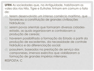 UFRN As sociedades que, na Antiguidade, habitavam os
vales dos rios Nilo, Tigre e Eufrates tinham em comum o fato
de:
a) terem desenvolvido um intenso comércio marítimo, que
favoreceu a constituição de grandes civilizações
hidráulicas;
b) serem povos orientais que formaram diversas cidades-
estado, as quais organizavam e controlavam a
produção de cereais;
c) haverem possibilitado a formação do Estado a partir da
produção de excedentes, da necessidade de controle
hidráulico e da diferenciação social;
d) possuírem, baseados na prestação de serviço dos
camponeses, imensos exércitos que viabilizaram a
formação de grandes impérios milenares.
RESPOSTA: C
 