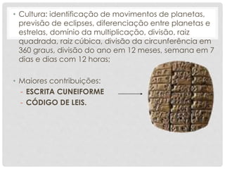 • Cultura: identificação de movimentos de planetas,
previsão de eclipses, diferenciação entre planetas e
estrelas, domínio da multiplicação, divisão, raiz
quadrada, raiz cúbica, divisão da circunferência em
360 graus, divisão do ano em 12 meses, semana em 7
dias e dias com 12 horas;
• Maiores contribuições:
- ESCRITA CUNEIFORME
- CÓDIGO DE LEIS.
 