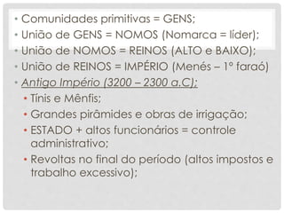 • Comunidades primitivas = GENS;
• União de GENS = NOMOS (Nomarca = líder);
• União de NOMOS = REINOS (ALTO e BAIXO);
• União de REINOS = IMPÉRIO (Menés – 1º faraó)
• Antigo Império (3200 – 2300 a.C);
• Tínis e Mênfis;
• Grandes pirâmides e obras de irrigação;
• ESTADO + altos funcionários = controle
administrativo;
• Revoltas no final do período (altos impostos e
trabalho excessivo);
 
