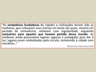“As verdadeiras fundadoras de cidades e civilizações teriam sido as
mulheres, que cultuavam seus mortos em locais aos quais, mesmo em
período de nomadismo, voltavam com regularidade, erguendo
santuários para aqueles que haviam partido desse mundo. As
mulheres ainda procuravam lugares seguros e protegidos para dar à
luz, lugares esses simbolizados pelo círculo, remetendo à cidade com
muralhas...”
(Bárbara Freitas, Utopias Urbanas, 2001)
 