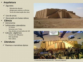 • Arquitetura
• Ciência
• Literatura:
 Zigurates
 Uso de arcos
 Decoração em baixo-relevo
- Morada dos deuses
- Abrigo para celeiros e oficinas
- Torres de observação dos céus
 Astronomia
 Sofisticados calendários
 Cálculos algébricos
 Poemas e narrativas épicas
- 12 meses
- Semanas com 7 dias
- Dias dividos em períodos de 12h
- Círculo com 360 graus
- Raíz quadrada
- Raíz cúbica
O Invencível Homem de Ferro nº9 – “Executar programa”
 