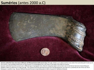German authorities have returned a 4,500-year-old Mesopotamian battle axe to Iraq. Although nobody is sure where exactly it was stolen from and what path it took out of
the country, it was probably looted from an Iraqi museum or archaeological site in the chaos in the wake of the 2003 US invasion.
German authorities found the ancient axe in 2004 during an investigation into a Munich antiquities dealer and turned it over to the Roman-Germanic Central Museum
(RGZM) in Mainz to determine its origin and age. The museum found the decrated axe was from the Mesopotamian city-state of Ur, presently the site of the city Tell el-
Mukayyar in southern Iraq. Museum officials returned the axe to Iraqi Ambassador to Berlin Hussain M. Fadhlalla al-Khateeb.
Sumérios (antes 2000 a.C)
 