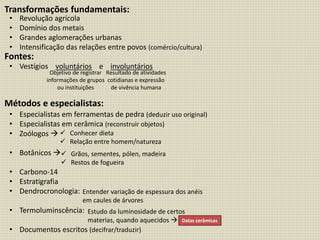 Transformações fundamentais:
Fontes:
Métodos e especialistas:
• Revolução agrícola
• Domínio dos metais
• Grandes aglomerações urbanas
• Intensificação das relações entre povos (comércio/cultura)
• Vestígios voluntários e involuntários
• Especialistas em ferramentas de pedra (deduzir uso original)
• Especialistas em cerâmica (reconstruir objetos)
• Zoólogos 
• Botânicos 
• Carbono-14
• Estratigrafia
• Dendrocronologia:
• Termoluminscência:
• Documentos escritos (decifrar/traduzir)
Objetivo de registrar
informações de grupos
ou instituições
Resultado de atividades
cotidianas e expressão
de vivência humana
 Conhecer dieta
 Relação entre homem/natureza
 Grãos, sementes, pólen, madeira
 Restos de fogueira
Entender variação de espessura dos anéis
em caules de árvores
Estudo da luminosidade de certos
materias, quando aquecidos  Datas cerâmicas
 