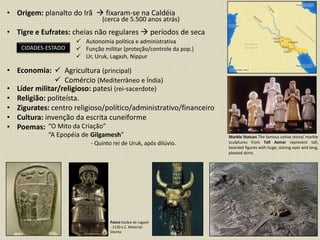 • Origem: planalto do Irã  fixaram-se na Caldéia
• Tigre e Eufrates: cheias não regulares  períodos de seca
• Economia:
• Líder militar/religioso: patesi (rei-sacerdote)
• Religião: politeísta.
• Zigurates: centro religioso/político/administrativo/financeiro
• Cultura: invenção da escrita cuneiforme
• Poemas:
(cerca de 5.500 anos atrás)
CIDADES-ESTADO
 Autonomia política e administrativa
 Função militar (proteção/controle da pop.)
 Ur, Uruk, Lagash, Nippur
“O Mito da Criação”
“A Epopéia de Gilgamesh”
 Agricultura (principal)
 Comércio (Mediterrâneo e Índia)
Marble Statues The famous votive stone/ marble
sculptures from Tell Asmar represent tall,
bearded figures with huge, staring eyes and long,
pleated skirts.
Patesi Gudea de Lagash
- 2130 a.C. Material:
Diorita
- Quinto rei de Uruk, após dilúvio.
 