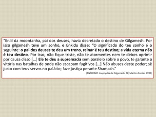 “Enlil da moontanha, pai dos deuses, havia decretado o destino de Gilgamesh. Por
isso gilgamesh teve um sonho, e Enkidu disse: “O significado do teu sonho é o
seguinte: o pai dos deuses te deu um trono, reinar é teu destino; a vida eterna não
é teu destino. Por isso, não fique triste, não te atormentes nem te deixes oprimir
por causa disso [...] Ele te deu a supremacia sem paralelo sobre o povo, te garante a
vitória nas batalhas de onde não escapam fugitivos [...] Não abuses deste poder; sê
justo com teus servos no palácio; faze justiça perante Shamash.”
(ANÔNIMO. A epopéia de Gilgamesh, SP, Martins Fontes 1992)
 
