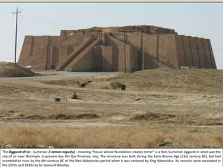The Ziggurat of Ur - Sumerian E-temen-nigur(u) - meaning “house whose foundation creates terror“ is a Neo-Sumerian ziggurat in what was the
city of Ur near Nasiriyah, in present-day Dhi Qar Province, Iraq. The structure was built during the Early Bronze Age (21st century BC), but had
crumbled to ruins by the 6th century BC of the Neo-Babylonian period when it was restored by King Nabonidus. Its remains were excavated in
the 1920s and 1930s by Sir Leonard Woolley.
 