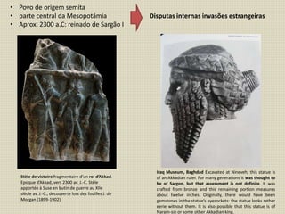 • Povo de origem semita
• parte central da Mesopotâmia
• Aprox. 2300 a.C: reinado de Sargão I
Disputas internas invasões estrangeiras
Stèle de victoire fragmentaire d’un roi d’Akkad.
Epoque d’Akkad, vers 2300 av. J.-C. Stèle
apportée à Suse en butin de guerre au XIIe
siècle av. J.-C., découverte lors des fouilles J. de
Morgan (1899-1902)
Iraq Museum, Baghdad Excavated at Nineveh, this statue is
of an Akkadian ruler. For many generations it was thought to
be of Sargon, but that assessment is not definite. It was
crafted from bronze and this remaining portion measures
about twelve inches. Originally, there would have been
gemstones in the statue’s eyesockets: the statue looks rather
eerie without them. It is also possible that this statue is of
Naram-sin or some other Akkadian king.
 