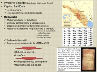 • invasores amoritas (vindos do deserto da Arábia)
• Capital: Babilônia
• Hamurábi:
 centro urbano
 eixo econômico e cultural da região
 Mais importante rei babilônico
 Unificou politicamente a Mesopotâmia
 elaborou o primeiro código de leis escritas
 realizou uma reforma religiosa (Culto a Marduk)
 Código de Hamurábi
 Enorme desenvolvimento da MATEMÁTICA
- Criador da humanidade
- 4 olhos/ouvidos
- Lingua de fogo
- Criador do tempo
•Rebeliões internas
•invasões
•enfraquecimento do Império
•fragmentação do poder.
Summary translation: 37 sheep
and goats from 12 named
Amorites from the town of Bàd,
and 7 sheep and goats from 3
named Sumerian officials, were
delivered to Abbasaga who
expended them for various
unnamed purposes. The
transaction took place on the
27th day of the month of Akiti in
the 5th year of king Amar-Suen
(2041 BCE).
 