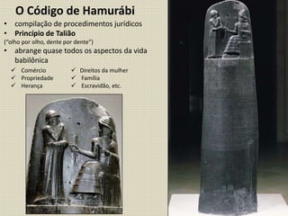 • compilação de procedimentos jurídicos
• Princípio de Talião
(“olho por olho, dente por dente”)
• abrange quase todos os aspectos da vida
babilônica
O Código de Hamurábi
 Comércio
 Propriedade
 Herança
 Direitos da mulher
 Família
 Escravidão, etc.
 
