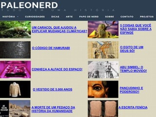 UM CARACOL QUE AJUDOU A
EXPLICAR MUDANÇAS CLIMÁTICAS?
CONHEÇA A ALFACE DO ESPAÇO!
O CÓDIGO DE HAMURABI
O VESTIDO DE 5.000 ANOS
A MORTE DE UM PEDAÇO DA
HISTÓRIA DA HUMANIDADE
5 COISAS QUE VOCÊ
NÃO SABIA SOBRE A
ESFINGE
O EGITO DE UM
DEUS SÓ!
ABU SIMBEL: O
TEMPLO MOVIDO!
PANÇUDINHO E
PODEROSO!!
A ESCRITA FENÍCIA
 