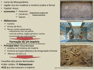 • norte da Mesopotâmia
• região rica em madeira e minério (cobre e ferro)
• Capital: Assur.
• economia:
• Militarismo:
• Principal líder: Assurbanipal
•revoltas dos povos dominados
•Líder caldeu  Nabopolasar
•612 a.c: derrubaram o império
 Pastoreio
 Comércio
 Saques
Organizaram espécie de
sistema bancário
 Cavalos
 Armas de ferro
 Terror contra adversários
- esfolamento vivo nas pedras
- corte de orelhas, órgãos genitais e narizes
- escravização dos sobreviventes
Formação de um Império
(Conquista da Mesopotâmia, da Síria e da Palestina)
 ampliou as fronteiras do império
 Constrói principal biblioteca da Antiguidade Oriental
 Morreu em 631 a.C
Relief showing a lion hunt, from the north palace of Nineveh, 645-635 BC
Ilustração retratando o átrio de entrada da Biblioteca de Nínive
The Sacred Assyrian Tree of Life
 