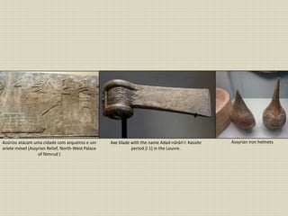 Assirios atacam uma cidade com arqueiros e um
aríete móvel (Assyrian Relief, North-West Palace
of Nimrud )
Axe blade with the name Adad-nārārī I: Kassite
period.[i 1] in the Louvre.
Assyrian iron helmets
 