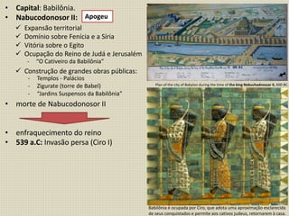 • Capital: Babilônia.
• Nabucodonosor II:
• morte de Nabucodonosor II
• enfraquecimento do reino
• 539 a.C: Invasão persa (Ciro I)
- Templos - Palácios
- Zigurate (torre de Babel)
- “Jardins Suspensos da Babilônia”
Apogeu
 Expansão territorial
 Domínio sobre Fenícia e a Síria
 Vitória sobre o Egito
 Ocupação do Reino de Judá e Jerusalém
 Construção de grandes obras públicas:
- “O Cativeiro da Babilônia”
-
Plan of the city of Babylon during the time of the king Nebuchadnezzar II, 600 BC.
Babilônia é ocupada por Ciro, que adota uma aproximação esclarecida
de seus conquistados e permite aos cativos judeus, retornarem à casa.
 