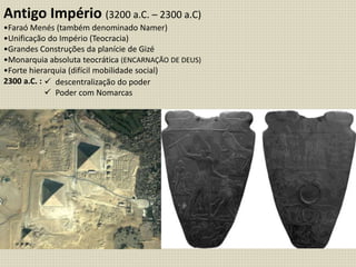 Antigo Império (3200 a.C. – 2300 a.C)
•Faraó Menés (também denominado Namer)
•Unificação do Império (Teocracia)
•Grandes Construções da planície de Gizé
•Monarquia absoluta teocrática (ENCARNAÇÃO DE DEUS)
•Forte hierarquia (difícil mobilidade social)
2300 a.C. :  descentralização do poder
 Poder com Nomarcas
 