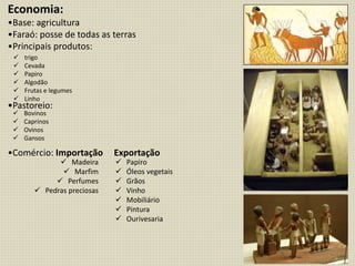 Economia:
•Base: agricultura
•Faraó: posse de todas as terras
•Principais produtos:
•Pastoreio:
•Comércio: Importação Exportação
 trigo
 Cevada
 Papiro
 Algodão
 Frutas e legumes
 Linho
 Bovinos
 Caprinos
 Ovinos
 Gansos
 Madeira
 Marfim
 Perfumes
 Pedras preciosas
 Papiro
 Óleos vegetais
 Grãos
 Vinho
 Mobiliário
 Pintura
 Ourivesaria
 