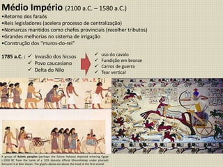 Médio Império (2100 a.C. – 1580 a.C.)
•Retorno dos faraós
•Reis legisladores (acelera processo de centralização)
•Nomarcas mantidos como chefes provinciais (recolher tributos)
•Grandes melhorias no sistema de irrigação
•Construção dos “muros-do-rei”
1785 a.C. :  Invasão dos hicsos
 Povo caucasiano
 Delta do Nilo
 uso do cavalo
 Fundição em bronze
 Carros de guerra
 Tear vertical
A group of Asiatic peoples (perhaps the future Hyksos) depicted entering Egypt
c.1900 BC from the tomb of a 12th dynasty official Khnumhotep under pharaoh
Senusret II at Beni Hasan. The glyphs above are above the head of the first animal
 