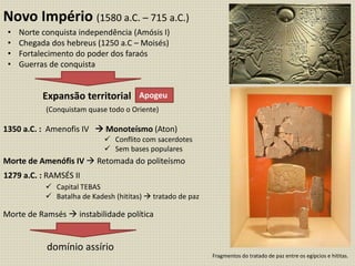Novo Império (1580 a.C. – 715 a.C.)
Expansão territorial
1350 a.C. : Amenofis IV  Monoteísmo (Aton)
Morte de Amenófis IV  Retomada do politeísmo
Morte de Ramsés  instabilidade política
Apogeu
• Norte conquista independência (Amósis I)
• Chegada dos hebreus (1250 a.C – Moisés)
• Fortalecimento do poder dos faraós
• Guerras de conquista
(Conquistam quase todo o Oriente)
 Conflito com sacerdotes
 Sem bases populares
1279 a.C. : RAMSÉS II
 Capital TEBAS
 Batalha de Kadesh (hititas)  tratado de paz
domínio assírio
Fragmentos do tratado de paz entre os egípcios e hititas.
 