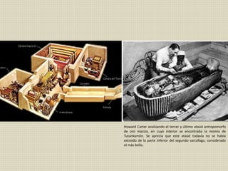 Howard Carter analizando el tercer y último ataúd antropomorfo
de oro macizo, en cuyo interior se encontraba la momia de
Tutankamón. Se aprecia que este ataúd todavía no se había
extraído de la parte inferior del segundo sarcófago, considerado
el más bello.
 