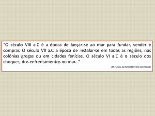 “O século VIII a.C é a época de lançar-se ao mar para fundar, vender e
comprar. O século VII a.C a época de instalar-se em todas as regiões, nas
colônias gregas ou em cidades fenícias. O século VI a.C é o século dos
choques, dos enfrentamentos no mar...”
(M. Gras, La Mediterrané archïque)
 