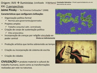 CIVILIZAÇÃO = produto material e cultural do
trabalho humano, assim como as transformações
realizadas por este na natureza.
Origem: XVII  Iluministas
XXI: 2 perspectivas
Jaime Pinsky – “As Primeiras Civilizações” (2008)
(civilizado X Bárbaro) Conotação Valorativa = Prevê superioridade de um em
detrimento de outros
Características que configuram civilização:
• Organização política formal
• Projetos amplos
• Criação de corpo de sustentação política
• Incorporação de crenças por religião vinculada ao
poder central
• Produção artística que tenha sobrevivido ao tempo
• Criação ou incorporação de sistema de escrita
• Criação de cidades
 Normas para governantes/governados
 Trabalho conjunto/ adm. centralizada
 Elite aristocrática
Direta ou indiretamente
 