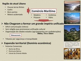 Região do atual Líbano
• Poucas terras férteis
• Cedro
• Bons portos
• Relevo acidentado
Comércio Marítimo
• Madeira
• Púrpura
• Cerâmica
• Vidro
 Não Chegaram a formar um grande império unificado
 Expansão territorial (Domínio econômico)
• Difícil comunicação (relevo)
• Sem religião que promovesse unificação cultural
• Organização de cidades-estados (agrupamentos em confederações)
• Tributos por segurança e tranquilidade
Talassocracia
• Feitorias Comerciais
 Norte da África
 Península Ibérica
 Litoral do Oriente Médio
O Cedro do Líbano é o mais velho, o
mais forte e o mais bonito, e pode
viver centenas e centenas de anos.
Pode atingir 40 metros de altura e 14
metros de diâmetro.
Biblos, Tiro e Sidon
 