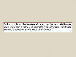 Todas as culturas humanas podem ser consideradas civilizadas,
rompendo com a visão evolucionista e eurocêntrica, construída
durante o período de conquistas pelos europeus.
 