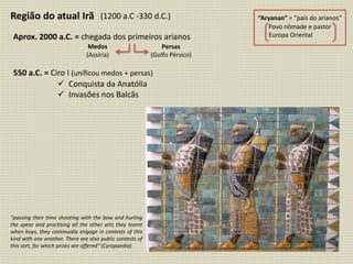 Região do atual Irã
Aprox. 2000 a.C. = chegada dos primeiros arianos
“Aryanan” = “país do arianos”
Povo nômade e pastor
Europa Oriental
Medos
(Assíria)
Persas
(Golfo Pérsico)
550 a.C. = Ciro I (unificou medos + persas)
(1200 a.C -330 d.C.)
 Conquista da Anatólia
 Invasões nos Balcãs
“passing their time shooting with the bow and hurling
the spear and practising all the other arts they learnt
when boys, they continually engage in contests of this
kind with one another. There are also public contests of
this sort, for which prizes are offered” (Cyropaedia)
 