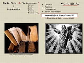 Fonte: Bíblia Torá (Pentateuco)
Gênesis
Êxodo
Levítico
Números
Deuteronômio
• Costumes
• Tradições
• Práticas sociais
• Valores fundamentais
Necessidade de distanciamento!!!
(não atribuir verdades incontestáveis)
+
Arqueologia
MONOTEÍSTAS
Torah, econtrada na biblioteca de Córdoba (1492)
 