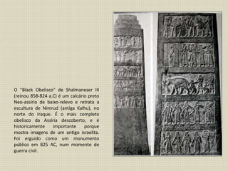 O "Black Obelisco" de Shalmaneser III
(reinou 858-824 a.C) é um calcário preto
Neo-assírio de baixo-relevo e retrata a
escultura de Nimrud (antiga Kalhu), no
norte do Iraque. É o mais completo
obelisco da Assíria descoberto, e é
historicamente importante porque
mostra imagens de um antigo israelita.
Foi erguido como um monumento
público em 825 AC, num momento de
guerra civil.
 