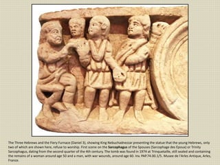 The Three Hebrews and the Fiery Furnace (Daniel 3), showing King Nebuchadnezzar presenting the statue that the young Hebrews, only
two of which are shown here, refuse to worship. First scene on the Sarcophagus of the Spouses (Sarcophage des Epoux) or Trinity
Sarcophagus, dating from the second quarter of the 4th century. The tomb was found in 1974 at Trinquetaille, still sealed and containing
the remains of a woman around age 50 and a man, with war wounds, around age 60. Inv. PAP.74.00.1/5. Musee de l'Arles Antique, Arles,
France.
 