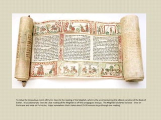 To relive the miraculous events of Purim, listen to the reading of the Megillah, which is the scroll containing the biblical narrative of the Book of
Esther. It is customary to listen to a live reading of the Megillah so off the synagogues Jews go. The Megillah is listened to twice - once on
Purim eve and once on Purim day. I read somewhere that it takes about 25-30 minutes to go through one reading.
 