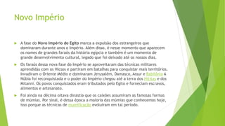Novo Império
 A fase do Novo Império do Egito marca a expulsão dos estrangeiros que
dominaram durante anos o Império. Além disso, é nesse momento que aparecem
os nomes de grandes faraós da história egípcia e também é um momento de
grande desenvolvimento cultural, legado que foi deixado até os nossos dias.
 Os faraós dessa nova fase do Império se aproveitaram das técnicas militares
aprendidas com os Hicsos e partiram em batalhas para conquistar mais territórios.
Invadiram o Oriente Médio e dominaram Jerusalém, Damasco, Assur e Babilônia A
Núbia foi reconquistada e o poder do Império chegou até a terra dos Hititas e dos
Mitanni. Os povos conquistados eram tributados pelo Egito e forneciam escravos,
alimentos e artesanato.
 Foi ainda na décima oitava dinastia que os caixões assumiram as famosas formas
de múmias. Por sinal, é dessa época a maioria das múmias que conhecemos hoje,
isso porque as técnicas de mumificação evoluíram em tal período.
 