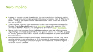 Novo Império
 Ramsés II, assumiu o trono deixado pelo pai continuando os trabalhos do mesmo.
Além disso, promoveu mais conquistas militares durantes seus mais de 70 anos no
poder. É o faraó que supostamente estaria envolvido com o êxodo dos israelitas
narrado na bíblia.
 Após Ramsés II veio uma série de reinados curtos liderados por faraós chamados
Ramsés. Quando Ramsés XI morreu, os sacerdotes tomaram o poder no Egito
através de Herihor. Mais uma vez o Império foi dividido em Alto e Baixo Egito.
 Houve ainda o curioso caso da rainha Hatshepsut que governou o Egito durante
algum tempo com relativa estabilidade, mas quando faleceu seu nome foi apagado
da história do Império por causa da insatisfação dos egípcios de serem governados
por uma mulher.
 O Novo Império teve conquistas militares e desenvolvimento cultural, mas novas
revoltas populares por causa da carga de impostos e da pobreza que assolava a
maior parte da população colocaram o Egito em decadência, levando o Império a
sucumbir à novas invasões.
 