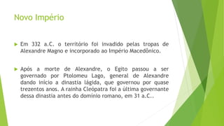 Novo Império
 Em 332 a.C. o território foi invadido pelas tropas de
Alexandre Magno e incorporado ao Império Macedônico.
 Após a morte de Alexandre, o Egito passou a ser
governado por Ptolomeu Lago, general de Alexandre
dando início a dinastia lágida, que governou por quase
trezentos anos. A rainha Cleópatra foi a última governante
dessa dinastia antes do domínio romano, em 31 a.C..
 