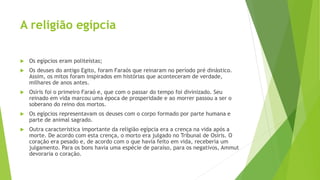 A religião egípcia
 Os egípcios eram politeístas;
 Os deuses do antigo Egito, foram Faraós que reinaram no período pré dinástico.
Assim, os mitos foram inspirados em histórias que aconteceram de verdade,
milhares de anos antes.
 Osíris foi o primeiro Faraó e, que com o passar do tempo foi divinizado. Seu
reinado em vida marcou uma época de prosperidade e ao morrer passou a ser o
soberano do reino dos mortos.
 Os egípcios representavam os deuses com o corpo formado por parte humana e
parte de animal sagrado.
 Outra característica importante da religião egípcia era a crença na vida após a
morte. De acordo com esta crença, o morto era julgado no Tribunal de Osíris. O
coração era pesado e, de acordo com o que havia feito em vida, receberia um
julgamento. Para os bons havia uma espécie de paraíso, para os negativos, Ammut
devoraria o coração.
 