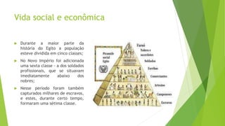 Vida social e econômica
 Durante a maior parte da
história do Egito a população
esteve dividida em cinco classes;
 No Novo Império foi adicionada
uma sexta classe - a dos soldados
profissionais, que se situavam
imediatamente abaixo dos
nobres;
 Nesse período foram também
capturados milhares de escravos,
e estes, durante certo tempo,
formaram uma sétima classe.
 