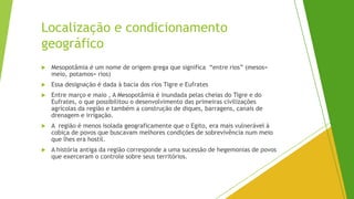 Localização e condicionamento
geográfico
 Mesopotâmia é um nome de origem grega que significa “entre rios” (mesos=
meio, potamos= rios)
 Essa designação é dada à bacia dos rios Tigre e Eufrates
 Entre março e maio , A Mesopotâmia é inundada pelas cheias do Tigre e do
Eufrates, o que possibilitou o desenvolvimento das primeiras civilizações
agrícolas da região e também a construção de diques, barragens, canais de
drenagem e irrigação.
 A região é menos isolada geograficamente que o Egito, era mais vulnerável à
cobiça de povos que buscavam melhores condições de sobrevivência num meio
que lhes era hostil.
 A história antiga da região corresponde a uma sucessão de hegemonias de povos
que exerceram o controle sobre seus territórios.
 